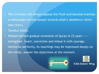 ICNA Sisters' Wing
• The criminals will always oppose the Truth and become enemies
as Messengers invites people towards Allah’s obedience rather
than theirs.
• Tawakul Ilallah.
• Wisdom behind gradual revelation of Quran in 23 years ----
strengthen heart, conviction and imbue it with courage,
memorize perfectly, its teachings may be impressed deeply on
the minds, answer the objections at the moment.
 