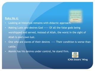 ICNA Sisters' Wing
Ruku No 4:
• Looking at historical remains with didactic approach.
• Making Lusts and desires God ----- Of all the false gods being
worshipped and served, instead of Allah, the worst in the sight of
Allah is one's own lust.
• One who are slaves of their desires ---- Their condition is worse than
cattle.
• Momin has his desires under control, he stand firm.
 