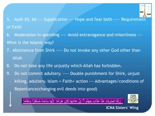 ICNA Sisters' Wing
5. Ayah 65, 66 --- Supplication --- Hope and fear both ---- Requirement
of Faith
6. Moderation in spending ---- Avoid extravagance and miserliness ---
What is the Islamic way?
7. Abstinence from Shirk ---- Do not invoke any other God other than
Allah
8. Do not take any life unjustly which Allah has forbidden.
9. Do not commit adultery. ---- Double punishment for Shirk, unjust
killing, adultery. Islam = Faith+ action --- Advantages/conditions of
Repentance(changing evil deeds into good)
َ‫م‬َّ‫ن‬َ‫ه‬َ‫ج‬ َ‫اب‬َ‫ذ‬َ‫ع‬ ‫ا‬َّ‫ن‬َ‫ع‬ ْ‫ف‬ ِ‫ر‬ْ‫ص‬‫ا‬ ‫َا‬‫ن‬َّ‫ب‬ َ‫ر‬َۖ‫ان‬َ‫ك‬ ‫ا‬َ‫ه‬َ‫ب‬‫ا‬َ‫ذ‬َ‫ع‬ َّ‫ن‬ِ‫إ‬‫ا‬ً‫م‬‫ا‬ َ‫َر‬‫غ‬ُ‫م‬ َ‫و‬ ‫ا‬ًّ‫ر‬َ‫ق‬َ‫ت‬ْ‫س‬ُ‫م‬ ْ‫ت‬َ‫ء‬‫ا‬َ‫س‬ ‫ا‬َ‫ه‬َّ‫ن‬ِ‫إ‬‫ا‬ً‫م‬‫ا‬َ‫ق‬
 