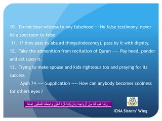 ICNA Sisters' Wing
10. Do not bear witness to any falsehood ---- No false testimony, never
be a spectator to false
11. If they pass by absurd things(indecency), pass by it with dignity.
12. Take the admonition from recitation of Quran ---- Pay heed, ponder
and act upon it.
13. Trying to make spouse and kids righteous too and praying for its
success
Ayah 74 ---- Supplication ---- How can anybody becomes coolness
for others eyes ?
َ‫ن‬ِ‫ت‬‫َّا‬‫ي‬ ِ‫ر‬ُ‫ذ‬ َ‫و‬ ‫َا‬‫ن‬ ِ‫اج‬ َ‫و‬ ْ‫ز‬َ‫أ‬ ْ‫ن‬ِ‫م‬ ‫َا‬‫ن‬َ‫ل‬ ْ‫َب‬‫ه‬ ‫َا‬‫ن‬َّ‫ب‬ َ‫ر‬َّ‫ت‬ُ‫م‬ْ‫ل‬ِ‫ل‬ ‫َا‬‫ن‬ْ‫ل‬َ‫ع‬ْ‫اج‬ َ‫و‬ ٍ‫ن‬ُ‫ي‬ْ‫ع‬َ‫أ‬ َ‫ة‬َّ‫ر‬ُ‫ق‬ ‫ا‬‫ا‬ً‫م‬‫ا‬َ‫م‬ِ‫إ‬ َ‫ين‬ِ‫ق‬
 