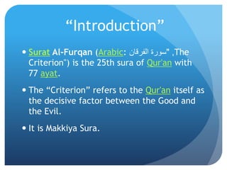 “Introduction”
 Surat Al-Furqan (Arabic: ‫الفرقان‬ ‫سورة‬ ," The
Criterion") is the 25th sura of Qur'an with
77 ayat.
 The “Criterion” refers to the Qur'an itself as
the decisive factor between the Good and
the Evil.
 It is Makkiya Sura.
 