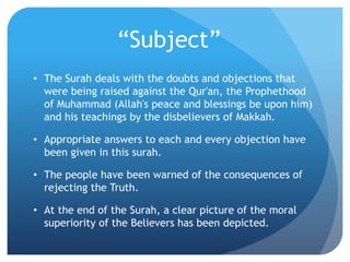 “Subject”
• The Surah deals with the doubts and objections that
were being raised against the Qur'an, the Prophethood
of Muhammad (Allah's peace and blessings be upon him)
and his teachings by the disbelievers of Makkah.
• Appropriate answers to each and every objection have
been given in this surah.
• The people have been warned of the consequences of
rejecting the Truth.
• At the end of the Surah, a clear picture of the moral
superiority of the Believers has been depicted.
 