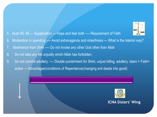 ICNA Sisters' Wing
5. Ayah 65, 66 --- Supplication --- Hope and fear both ---- Requirement of Faith
6. Moderation in spending ---- Avoid extravagance and miserliness --- What is the Islamic way?
7. Abstinence from Shirk ---- Do not invoke any other God other than Allah
8. Do not take any life unjustly which Allah has forbidden.
9. Do not commit adultery. ---- Double punishment for Shirk, unjust killing, adultery. Islam = Faith+
action --- Advantages/conditions of Repentance(changing evil deeds into good)
 
