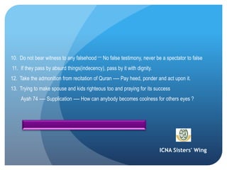 ICNA Sisters' Wing
10. Do not bear witness to any falsehood ---- No false testimony, never be a spectator to false
11. If they pass by absurd things(indecency), pass by it with dignity.
12. Take the admonition from recitation of Quran ---- Pay heed, ponder and act upon it.
13. Trying to make spouse and kids righteous too and praying for its success
Ayah 74 ---- Supplication ---- How can anybody becomes coolness for others eyes ?
 