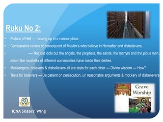 ICNA Sisters' Wing
Ruku No 2:
• Picture of Hell ---- boxing up in a narrow place
• Comparative review of consequent of Muslim’s who believe in Hereafter and disbelievers.
• ---- Not just idols but the angels, the prophets, the saints, the martyrs and the pious
men, whom the mushriks of different communities have made their deities.
• Messengers, believers & disbelievers all are tests for each other --- Divine wisdom --- How?
• Tests for believers --- Be patient on persecution, un reasonable arguments & mockery of disbelievers.
 
