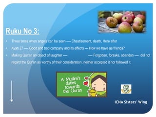 ICNA Sisters' Wing
Ruku No 3:
• Three times when angels can be seen ---- Chastisement, death, Here after
• Ayah 27 ---- Good and bad company and its effects --- How we have as friends?
• Making Qur'an an object of laughter ---- ---- Forgotten, forsake, abandon ---- did not
regard the Qur'an as worthy of their consideration, neither accepted it nor followed it.
 