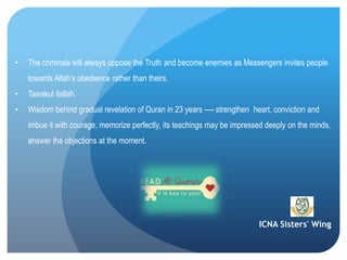 ICNA Sisters' Wing
• The criminals will always oppose the Truth and become enemies as Messengers invites people
towards Allah’s obedience rather than theirs.
• Tawakul Ilallah.
• Wisdom behind gradual revelation of Quran in 23 years ---- strengthen heart, conviction and
imbue it with courage, memorize perfectly, its teachings may be impressed deeply on the
minds, answer the objections at the moment.
 