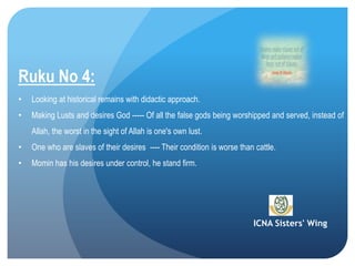 ICNA Sisters' Wing
Ruku No 4:
• Looking at historical remains with didactic approach.
• Making Lusts and desires God ----- Of all the false gods being worshipped and served, instead of
Allah, the worst in the sight of Allah is one's own lust.
• One who are slaves of their desires ---- Their condition is worse than cattle.
• Momin has his desires under control, he stand firm.
 