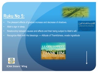 ICNA Sisters' Wing
Ruku No 5:
• The pleasant effects of gradual increase and decrease of shadows.
• Allah’s sign in sleep.
• Relationship between causes and effects and their being subject to Allah’s will.
• Recognize Allah with His blessings ---- Attitude of Thankfulness, evade ingratitude
 