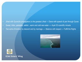 ICNA Sisters' Wing
• Jihad with Quran(its propagation) is the greatest Jihad --- Dawa with speech & pen through Quran.
• Sweet, bitter, palatable, saltish , warm and cold sea water ---- Ayah 53 scientific miracle
• Two sorts of kindred: by descent and by marriage ---- Balance with respect --- Fulfill the Rights
 