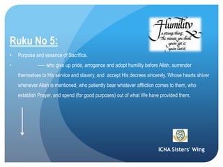 ICNA Sisters' Wing
Ruku No 5:
• Purpose and essence of Sacrifice.
• ----- who give up pride, arrogance and adopt humility before Allah, surrender
themselves to His service and slavery, and accept His decrees sincerely. Whose hearts shiver
whenever Allah is mentioned, who patiently bear whatever affliction comes to them, who
establish Prayer, and spend (for good purposes) out of what We have provided them.
 