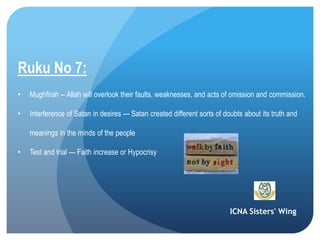 ICNA Sisters' Wing
Ruku No 7:
• Mughfirah -- Allah will overlook their faults, weaknesses, and acts of omission and commission.
• Interference of Satan in desires --- Satan created different sorts of doubts about its truth and
meanings in the minds of the people
• Test and trial --- Faith increase or Hypocrisy
 