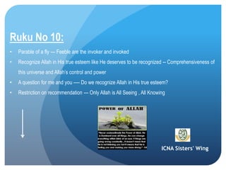 ICNA Sisters' Wing
Ruku No 10:
• Parable of a fly --- Feeble are the invoker and invoked
• Recognize Allah in His true esteem like He deserves to be recognized -- Comprehensiveness of
this universe and Allah’s control and power
• A question for me and you ---- Do we recognize Allah in His true esteem?
• Restriction on recommendation --- Only Allah is All Seeing , All Knowing
 