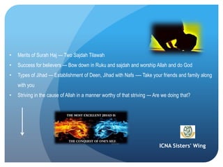 ICNA Sisters' Wing
• Merits of Surah Haj --- Two Sajdah Tilawah
• Success for believers --- Bow down in Ruku and sajdah and worship Allah and do God
• Types of Jihad --- Establishment of Deen, Jihad with Nafs ---- Take your friends and family along
with you
• Striving in the cause of Allah in a manner worthy of that striving --- Are we doing that?
 