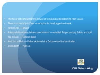 ICNA Sisters' Wing
• The honor to be chosen for this service of conveying and establishing Allah’s deen.
• There is no hardship in Deen --- exception for handicapped and weak
• Ibrahim(AS) ---- Muslim
• Responsibility of being Witness over Mankind ---- establish Prayer, and pay Zakah, and hold
fast to Allah ---- Tawakul Ilallah
• Hold fast to Allah ---- Follow exclusively the Guidance and the law of Allah.
• Supplication --- Ayah 78
 