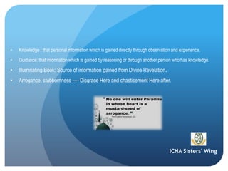 ICNA Sisters' Wing
• Knowledge : that personal information which is gained directly through observation and experience.
• Guidance: that information which is gained by reasoning or through another person who has knowledge.
• Illuminating Book: Source of information gained from Divine Revelation.
• Arrogance, stubbornness ---- Disgrace Here and chastisement Here after.
 