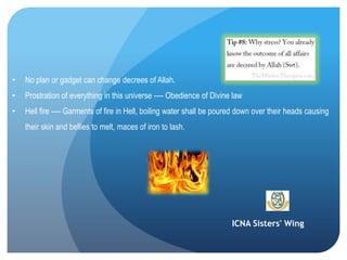 ICNA Sisters' Wing
• No plan or gadget can change decrees of Allah.
• Prostration of everything in this universe ---- Obedience of Divine law
• Hell fire ---- Garments of fire in Hell, boiling water shall be poured down over their heads causing
their skin and bellies to melt, maces of iron to lash.
 