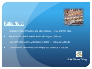ICNA Sisters' Wing
Ruku No 3:
• Garment of People of Paradise and other blessings --- Fear and than hope
• Restrictions for Muslims to enter Kaaba till Conquest of Makah.
• Equal rights of all Muslims within Harm of Kaaba ---- Residents and hosts
• Commination for those who act with inequity and hindrance in Mosques.
 