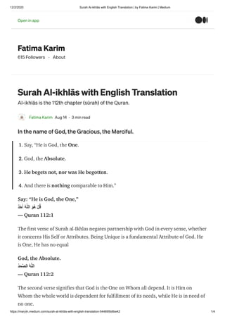 12/2/2020 Surah Al-ikhlās with English Translation | by Fatima Karim | Medium
https://marytn.medium.com/surah-al-ikhlās-with-english-translation-544695b6be42 1/4
Fatima Karim
615 Followers · About
Surah Al-ikhlās with English Translation
Al-ikhlās is the 112th chapter (sūrah) of the Quran.
Fatima Karim Aug 14 · 3 min read
In the name of God, the Gracious, the Merciful.
1. Say, “He is God, the One.
2. God, the Absolute.
3. He begets not, nor was He begotten.
4. And there is nothing comparable to Him.”
Say: “He is God, the One,”
ٌ‫ﺪ‬َ‫ﺣ‬َ‫أ‬ ُ‫ﮫ‬‫ﱠ‬‫ﻠ‬‫اﻟ‬ َ‫ﻮ‬ُ‫ھ‬ ْ‫ﻞ‬ُ‫ﻗ‬
— Quran 112:1
The first verse of Surah al-Ikhlas negates partnership with God in every sense, whether
it concerns His Self or Attributes. Being Unique is a fundamental Attribute of God. He
is One, He has no equal
God, the Absolute.
ُ‫ﺪ‬َ‫ﻤ‬‫ﱠ‬‫ﺼ‬‫اﻟ‬ ُ‫ﮫ‬‫ﱠ‬‫ﻠ‬‫اﻟ‬
— Quran 112:2
The second verse signifies that God is the One on Whom all depend. It is Him on
Whom the whole world is dependent for fulfillment of its needs, while He is in need of
no one.
Open in appOpen in app
 