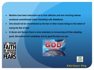 ICNA Sisters' Wing
Muslims have been instructed not to have affection and love involving intense
emotional commitments (close friendship) with disbeliever.
One should not be overwhelmed by the fear of other human beings to the extent of
losing the fear of God.
In Quran and Sunnah there is more emphasis on renouncing evil than adopting
good, discontinue evil completely and do good the best you can.
 