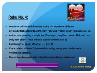 ICNA Sisters' Wing
Ruku No. 4:
Obedience to Prophet Muhammad( pbuh ) ----- Importance of Hadees
Love and affection towards Allah( swt )= Following Prophet (saw) = Forgiveness of sin
An important parenting principle ----- Planning to bring them close to Allah( swt ) and
away from Satan ----- Dua of Hazrat Maryam‟s mother, Ayat 36
Supplication for goodly offspring ----- Ayat 38
Characteristics of Hazrat Yahya ----- Outstanding among men, utterly chaste,
Prophet and righteous.
Hasur means keeping himself shielded from temptations, abstinence.
 