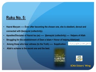 ICNA Sisters' Wing
Ruku No. 5:
• Hazrat Maryam ----- Even after becoming the chosen one, she is obedient, devout and
connected with Ijtemayiat (collectivity).
• Apostles/Disciples of Hazrat Isa (as) ----- Ijtemayiat (collectivity) ---- Helpers of Allah
• Struggling for the establishment of Deen e Islam = Honor of helping Allah(swt)
• Among those who bear witness (to the Truth) ----- Supplication
• Allah‟s scheme is the secret one and the best.
 