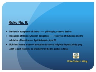 ICNA Sisters' Wing
Ruku No. 6:
Barriers in acceptance of Sharia ----- philosophy, science, desires
Delegation of Najran (Christian delegation) ------ The event of Mubahala and the
refutation of heretics ----- Ayat Mubahala , Ayat 61
Mubahala means a form of Invocation to solve a religious dispute, jointly pray
Allah to cast His curse on whichever of the two parties is false.
 
