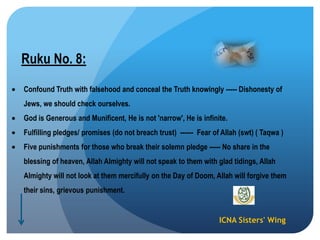 ICNA Sisters' Wing
Ruku No. 8:
Confound Truth with falsehood and conceal the Truth knowingly ----- Dishonesty of
Jews, we should check ourselves.
God is Generous and Munificent, He is not 'narrow', He is infinite.
Fulfilling pledges/ promises (do not breach trust) ------ Fear of Allah (swt) ( Taqwa )
Five punishments for those who break their solemn pledge ----- No share in the
blessing of heaven, Allah Almighty will not speak to them with glad tidings, Allah
Almighty will not look at them mercifully on the Day of Doom, Allah will forgive them
their sins, grievous punishment.
 