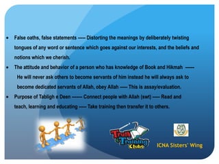 ICNA Sisters' Wing
False oaths, false statements ----- Distorting the meanings by deliberately twisting
tongues of any word or sentence which goes against our interests, and the beliefs and
notions which we cherish.
The attitude and behavior of a person who has knowledge of Book and Hikmah ------
He will never ask others to become servants of him instead he will always ask to
become dedicated servants of Allah, obey Allah ----- This is assay/evaluation.
Purpose of Tabligh e Deen ------- Connect people with Allah (swt) ----- Read and
teach, learning and educating ----- Take training then transfer it to others.
 