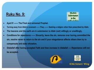 ICNA Sisters' Wing
Ruku No. 9:
Ayat 81 ------ The Final and universal Prophet.
Turning away from Allah‟s covenant ------ Fisq ------- Seeking a religion other than prescribed by Allah.
The heavens and the earth are in submission to Allah (swt) willingly or unwillingly.
Conditions for repentance ------ Sincerity, leave the sin, remorse over having committed the
sin, resolve never to return to the sin and if your misguidance affects others then try to
compensate and state refutation.
Disbelief after having accepted Faith and then increase in disbelief ---- Repentance will not
be accepted.
 