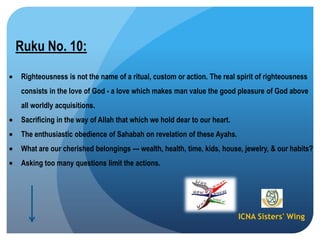 ICNA Sisters' Wing
Ruku No. 10:
Righteousness is not the name of a ritual, custom or action. The real spirit of righteousness
consists in the love of God - a love which makes man value the good pleasure of God above
all worldly acquisitions.
Sacrificing in the way of Allah that which we hold dear to our heart.
The enthusiastic obedience of Sahabah on revelation of these Ayahs.
What are our cherished belongings --- wealth, health, time, kids, house, jewelry, & our habits?
Asking too many questions limit the actions.
 
