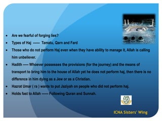 ICNA Sisters' Wing
Are we fearful of forging lies?
Types of Haj ------ Tamatu, Qarn and Fard
Those who do not perform Haj even when they have ability to manage it, Allah is calling
him unbeliever.
Hadith ----- Whoever possesses the provisions (for the journey) and the means of
transport to bring him to the house of Allah yet he does not perform haj, then there is no
difference in him dying as a Jew or as a Christian.
Hazrat Umar ( ra ) wants to put Jaziyah on people who did not perform haj.
Holds fast to Allah ------ Following Quran and Sunnah.
 