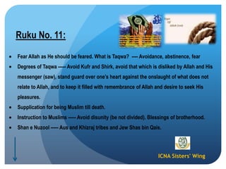 ICNA Sisters' Wing
Ruku No. 11:
Fear Allah as He should be feared. What is Taqwa? ---- Avoidance, abstinence, fear
Degrees of Taqwa ----- Avoid Kufr and Shirk, avoid that which is disliked by Allah and His
messenger (saw), stand guard over one‟s heart against the onslaught of what does not
relate to Allah, and to keep it filled with remembrance of Allah and desire to seek His
pleasures.
Supplication for being Muslim till death.
Instruction to Muslims ----- Avoid disunity (be not divided). Blessings of brotherhood.
Shan e Nuzool ----- Aus and Khizraj tribes and Jew Shas bin Qais.
 