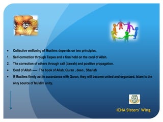 ICNA Sisters' Wing
Collective wellbeing of Muslims depends on two principles.
1. Self-correction through Taqwa and a firm hold on the cord of Allah.
2. The correction of others through call (dawah) and positive propagation.
Cord of Allah ----- The book of Allah, Quran , deen , Shariah
If Muslims firmly act in accordance with Quran, they will become united and organized. Islam is the
only source of Muslim unity.
 