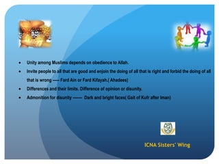ICNA Sisters' Wing
Unity among Muslims depends on obedience to Allah.
Invite people to all that are good and enjoin the doing of all that is right and forbid the doing of all
that is wrong ----- Fard Ain or Fard Kifayah.( Ahadees)
Differences and their limits. Difference of opinion or disunity.
Admonition for disunity ------- Dark and bright faces( Gait of Kufr after Iman)
 