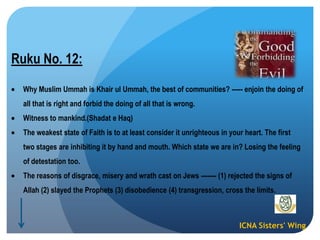 ICNA Sisters' Wing
Ruku No. 12:
Why Muslim Ummah is Khair ul Ummah, the best of communities? ----- enjoin the doing of
all that is right and forbid the doing of all that is wrong.
Witness to mankind.(Shadat e Haq)
The weakest state of Faith is to at least consider it unrighteous in your heart. The first
two stages are inhibiting it by hand and mouth. Which state we are in? Losing the feeling
of detestation too.
The reasons of disgrace, misery and wrath cast on Jews ------- (1) rejected the signs of
Allah (2) slayed the Prophets (3) disobedience (4) transgression, cross the limits.
 
