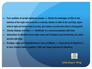 ICNA Sisters' Wing
Four qualities of upright righteous people ----- Recite the messages of Allah in the
watches of the night and prostrate in worship, believe in Allah & the Last Day, enjoin
what is right and forbid what is wrong, and hasten to excel each other in doing good.
Charity/ Sadaqa of Kuffars ------ Similitude of a wind accompanied with frost.
Admonition for Muslims not to make Jews and Christians such friends that you share
secrets with them.
Grudges, anger and despitefulness of Jews of Madina ----- Instructions for Muslims is
to have Tawakul ilallah (quietism), Sabr and Taqwa (panacea for Muslims).
 