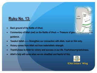 ICNA Sisters' Wing
Ruku No. 13:
Back ground of the Battle of Uhud.
Commentary of Allah (swt) on the Battle of Uhud ---- Treasure of good advices and wise
guidance.
Tawakul ilallah ------ Strengthen our connection with Allah, trust on Him only.
Victory comes from Allah not from materialistic strength.
Thankfulness to Allah for victory and success in our life. Fearfulness=gratefulness.
Allah‟s help will come when we are steadfast and fearful of Him.
 