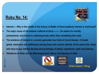 ICNA Sisters' Wing
Ruku No. 14:
Interest --- Why in the middle of the history of Battle of Uhud suddenly interest is mentioned?
The major cause of the setback suffered at Uhud -------- The desire for worldly
possessions, and turned to collecting booty rather than completing their task.
The existence of interest in a society generates two kinds of moral disease. It breeds
greed, meanness and selfishness among those who receive interest. At the same time, those
who have to pay interest develop strong feelings of hatred, resentment, spite and jealousy.
Obedience of Allah and the Messenger(saw)= Mercy and blessing of Allah
 