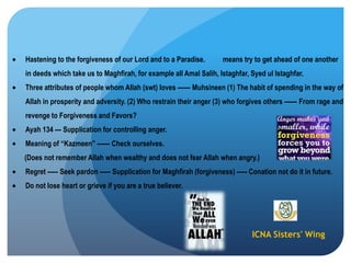 ICNA Sisters' Wing
Hastening to the forgiveness of our Lord and to a Paradise. means try to get ahead of one another
in deeds which take us to Maghfirah, for example all Amal Salih, Istaghfar, Syed ul Istaghfar.
Three attributes of people whom Allah (swt) loves ------ Muhsineen (1) The habit of spending in the way of
Allah in prosperity and adversity. (2) Who restrain their anger (3) who forgives others ------ From rage and
revenge to Forgiveness and Favors?
Ayah 134 --- Supplication for controlling anger.
Meaning of “Kazmeen” ------ Check ourselves.
(Does not remember Allah when wealthy and does not fear Allah when angry.)
Regret ----- Seek pardon ----- Supplication for Maghfirah (forgiveness) ----- Conation not do it in future.
Do not lose heart or grieve if you are a true believer.
 