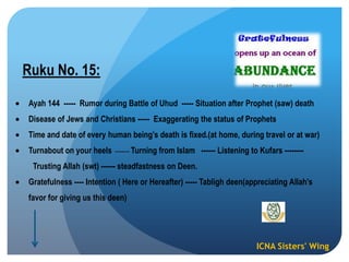ICNA Sisters' Wing
Ruku No. 15:
Ayah 144 ----- Rumor during Battle of Uhud ----- Situation after Prophet (saw) death
Disease of Jews and Christians ----- Exaggerating the status of Prophets
Time and date of every human being‟s death is fixed.(at home, during travel or at war)
Turnabout on your heels ------- Turning from Islam ------ Listening to Kufars --------
Trusting Allah (swt) ------ steadfastness on Deen.
Gratefulness ---- Intention ( Here or Hereafter) ----- Tabligh deen(appreciating Allah‟s
favor for giving us this deen)
 