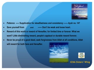 ICNA Sisters' Wing
Patience ----- Supplication for steadfastness and consistency ------ Ayah no. 147
Save yourself from and ------ Don‟t be weak and loose heart.
Reward of this world or reward of Hereafter, for limited time or forever. What we
want? Little diminishing reward, people‟s applaud or durable reward forever.
Never be proud of a good deed, seek forgiveness from Allah at all conditions, Allah
will reward for both here and Hereafter.
 