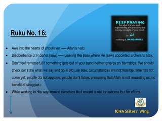 ICNA Sisters' Wing
Ruku No. 16:
Awe into the hearts of unbeliever ----- Allah’s help.
Disobedience of Prophet (saw) ----- Leaving the pass where He (saw) appointed archers to stay.
Don’t feel remorseful if something gets out of your hand neither grieves on hardships. We should
check our state what we say and do ?( No use now, circumstances are not feasible, time has not
come yet, people do not approve, people don’t listen, presuming that Allah is not rewarding us, no
benefit of struggles)
While working in His way, remind ourselves that reward is not for success but for efforts.
 