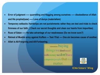 ICNA Sisters' Wing
Error of judgment ----- quarrelling and flagging among ourselves ----- disobedience of Allah
and His prophet(saw) ----- Love of dunya (materialism)
Temporary setbacks /hardships are not punishments rather they are test and trials to check
firmness of our faith. ( Check our secret thoughts and clean our hearts from impurities)
Ruse of Satan ----- He take advantage of our weaknesses (Do we know ours?)
Retreat of Muslim army against Kuffars --- Test /Trial ---- One sin becomes cause of another.
Allah is All-Forgiving and All-Forbearing.
 