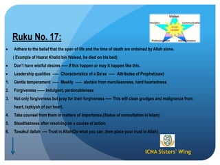 ICNA Sisters' Wing
Ruku No. 17:
Adhere to the belief that the span of life and the time of death are ordained by Allah alone.
( Example of Hazrat Khalid bin Waleed, he died on his bed)
Don‟t have wistful desires ----- If this happen or may it happen like this.
Leadership qualities ----- Characteristics of a Da‟ee ----- Attributes of Prophet(saw)
1. Gentle temperament ----- Meekly ----- abstain from mercilessness, hard heartedness
2. Forgiveness ------ Indulgent, pardonableness
3. Not only forgiveness but pray for their forgiveness ----- This will clean grudges and malignance from
heart, tazkiyah of our heart.
4. Take counsel from them in matters of importance.(Status of consultation in Islam)
5. Steadfastness after resolving on a course of action.
6. Tawakul ilallah ---- Trust in Allah(Do what you can ,then place your trust in Allah)
 