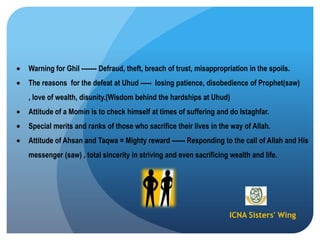 ICNA Sisters' Wing
Warning for Ghil ------- Defraud, theft, breach of trust, misappropriation in the spoils.
The reasons for the defeat at Uhud ----- losing patience, disobedience of Prophet(saw)
, love of wealth, disunity.(Wisdom behind the hardships at Uhud)
Attitude of a Momin is to check himself at times of suffering and do Istaghfar.
Special merits and ranks of those who sacrifice their lives in the way of Allah.
Attitude of Ahsan and Taqwa = Mighty reward ------ Responding to the call of Allah and His
messenger (saw) , total sincerity in striving and even sacrificing wealth and life.
 
