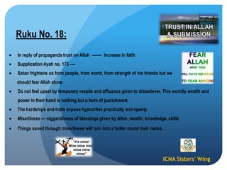 ICNA Sisters' Wing
Ruku No. 18:
In reply of propaganda trust on Allah ------- Increase in faith
Supplication Ayah no. 173 ----
Satan frightens us from people, from world, from strength of his friends but we
should fear Allah alone.
Do not feel upset by temporary respite and affluence given to disbeliever. This worldly wealth and
power in their hand is nothing but a form of punishment.
The hardships and trails expose hypocrites practically and openly.
Miserliness --- niggardliness of blessings given by Allah ;wealth, knowledge, skills
Things saved through miserliness will turn into a halter round their necks.
 