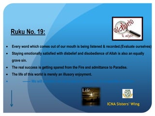 ICNA Sisters' Wing
Ruku No. 19:
Every word which comes out of our mouth is being listened & recorded.(Evaluate ourselves)
Staying emotionally satisfied with disbelief and disobedience of Allah is also an equally
grave sin.
The real success is getting spared from the Fire and admittance to Paradise.
The life of this world is merely an illusory enjoyment.
------ We will certainly be put to test in respect of our properties and lives.
 
