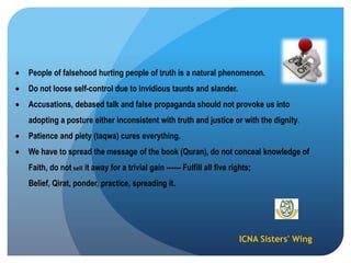 ICNA Sisters' Wing
People of falsehood hurting people of truth is a natural phenomenon.
Do not loose self-control due to invidious taunts and slander.
Accusations, debased talk and false propaganda should not provoke us into
adopting a posture either inconsistent with truth and justice or with the dignity.
Patience and piety (taqwa) cures everything.
We have to spread the message of the book (Quran), do not conceal knowledge of
Faith, do not sell it away for a trivial gain ------ Fulfill all five rights;
Belief, Qirat, ponder, practice, spreading it.
 