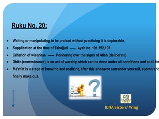 ICNA Sisters' Wing
Ruku No. 20:
Waiting or manipulating to be praised without practicing it is deplorable.
Supplication at the time of Tahajjud ------ Ayah no. 191,192,193
Criterion of wiseness ------ Pondering over the signs of Allah (deliberate)
Dhikr (remembrance) is an act of worship which can be done under all conditions and at all tim
Ma‟rifat is a stage of knowing and realizing, after this endeavor surrender yourself, submit and
finally make dua.
 